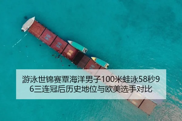 游泳世锦赛覃海洋男子100米蛙泳58秒96三连冠后历史地位与欧美选手对比